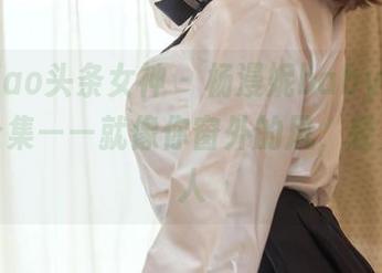 TouTiao头条女神 - 杨漫妮baby的超美壁纸合集——就像你窗外的风，轻柔又迷人