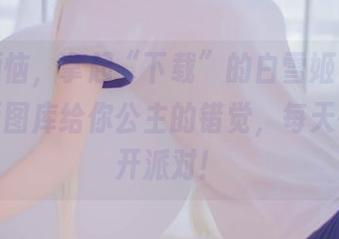 抛下烦恼，拿起“下载”的白雪姬——兔玩映画图库给你公主的错觉，每天都像在开派对！